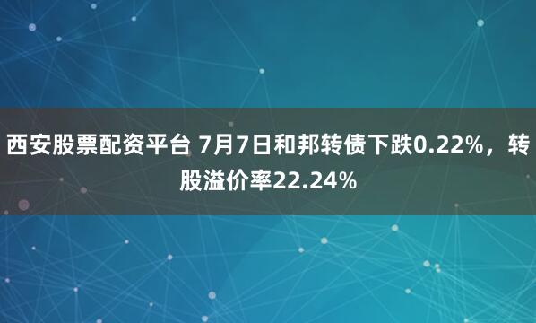 西安股票配资平台 7月7日和邦转债下跌0.22%，转股溢价率22.24%