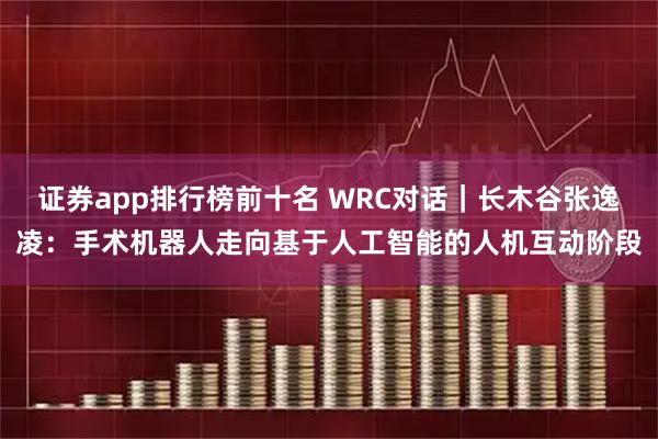 证券app排行榜前十名 WRC对话｜长木谷张逸凌：手术机器人走向基于人工智能的人机互动阶段