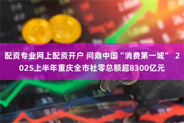 配资专业网上配资开户 问鼎中国“消费第一城”  2025上半年重庆全市社零总额超8300亿元