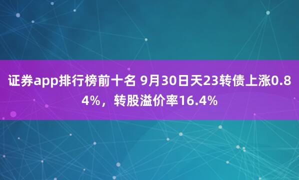 证券app排行榜前十名 9月30日天23转债上涨0.84%，转股溢价率16.4%