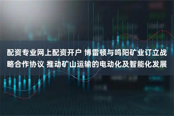 配资专业网上配资开户 博雷顿与鸣阳矿业订立战略合作协议 推动矿山运输的电动化及智能化发展