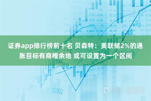 证券app排行榜前十名 贝森特：美联储2%的通胀目标有商榷余地 或可设置为一个区间