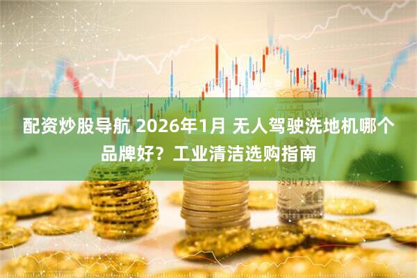 配资炒股导航 2026年1月 无人驾驶洗地机哪个品牌好？工业清洁选购指南