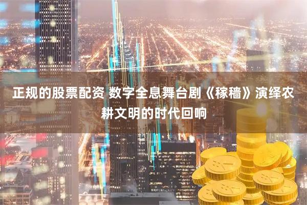正规的股票配资 数字全息舞台剧《稼穑》演绎农耕文明的时代回响