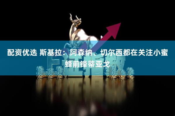 配资优选 斯基拉：阿森纳、切尔西都在关注小蜜蜂前锋蒂亚戈