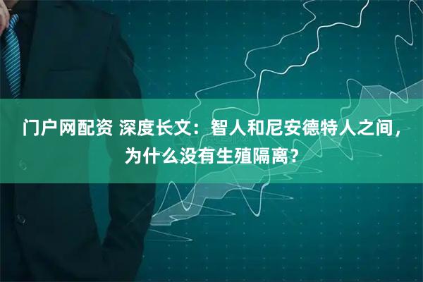 门户网配资 深度长文：智人和尼安德特人之间，为什么没有生殖隔离？