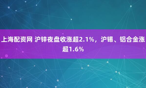 上海配资网 沪锌夜盘收涨超2.1%，沪锡、铝合金涨超1.6%