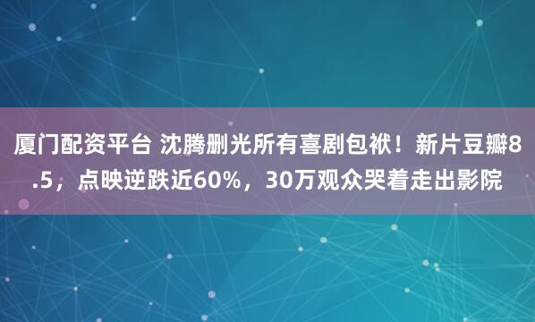 厦门配资平台 沈腾删光所有喜剧包袱！新片豆瓣8.5，点映逆跌近60%，30万观众哭着走出影院