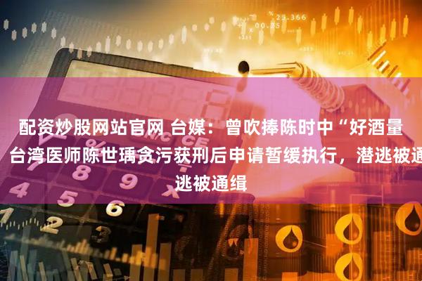 配资炒股网站官网 台媒：曾吹捧陈时中“好酒量”，台湾医师陈世瑀贪污获刑后申请暂缓执行，潜逃被通缉