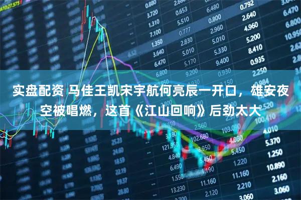 实盘配资 马佳王凯宋宇航何亮辰一开口，雄安夜空被唱燃，这首《江山回响》后劲太大